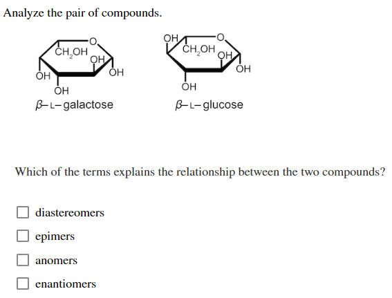 Analyze the pair of compounds.
OH
CH₂OH
ОН
OH
B-L-galactose
diastereomers
epimers
anomers
OH
enantiomers
OH
CH OH
Which of the terms explains the relationship between the two compounds?
он
OH
OH
B-L-glucose