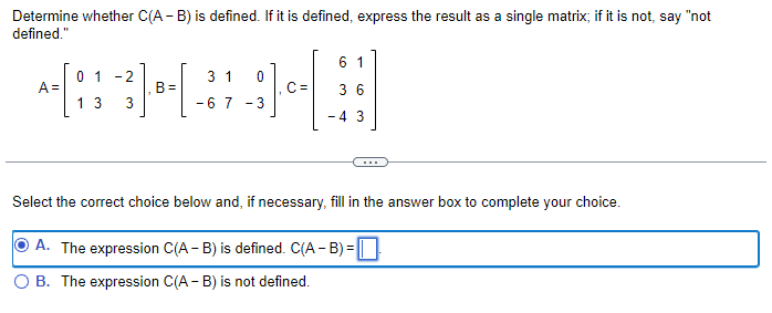 Determine whether C(A - B) is defined. If it is defined, express the result as a single matrix; if it is not, say "not
defined."
A =
0 1 -2
H
B=
13 3
3 1
-67
0
위어
- 3
61
36
-4 3
Select the correct choice below and, if necessary, fill in the answer box to complete your choice.
A. The expression C(A - B) is defined. C(A-B) =
B. The expression C(A - B) is not defined.