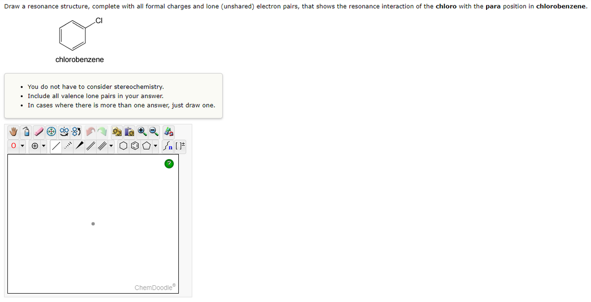 Draw a resonance structure, complete with all formal charges and lone (unshared) electron pairs, that shows the resonance interaction of the chloro with the para position in chlorobenzene.
0
chlorobenzene
• You do not have to consider stereochemistry.
• Include all valence lone pairs in your answer.
In cases where there is more than one answer, just draw one.
.
99-85
On [F
ChemDoodleⓇ