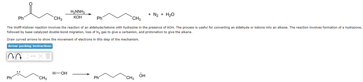 Ph
Ph
CH3
CH3
The Wolff-Kishner reaction involves the reaction of an aldehyde/ketone with hydrazine in the presence of KOH. The process is useful for converting an aldehyde or ketone into an alkane. The reaction involves formation of a hydrazone,
followed by base-catalyzed double-bond migration, loss of N₂ gas to give a carbanion, and protonation to give the alkane.
Draw curved arrows to show the movement of electrons in this step of the mechanism.
Arrow-pushing Instructions
NOCH
XT
CH3
H₂NNH₂
KOH
H-OH
Ph
Ph
CH3
+ N₂ + H₂O
OH