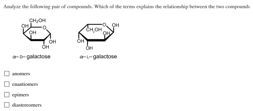 Analyze the following pair of compounds. Which of the terms explains the relationship between the two compounds
OH
CH₂OH
OH
anomers
a-D-galactose
enantiomers
ОН
epimers
diastereomers
OH
OH
CH OH
ОН
OH
OH
a-L-galactose