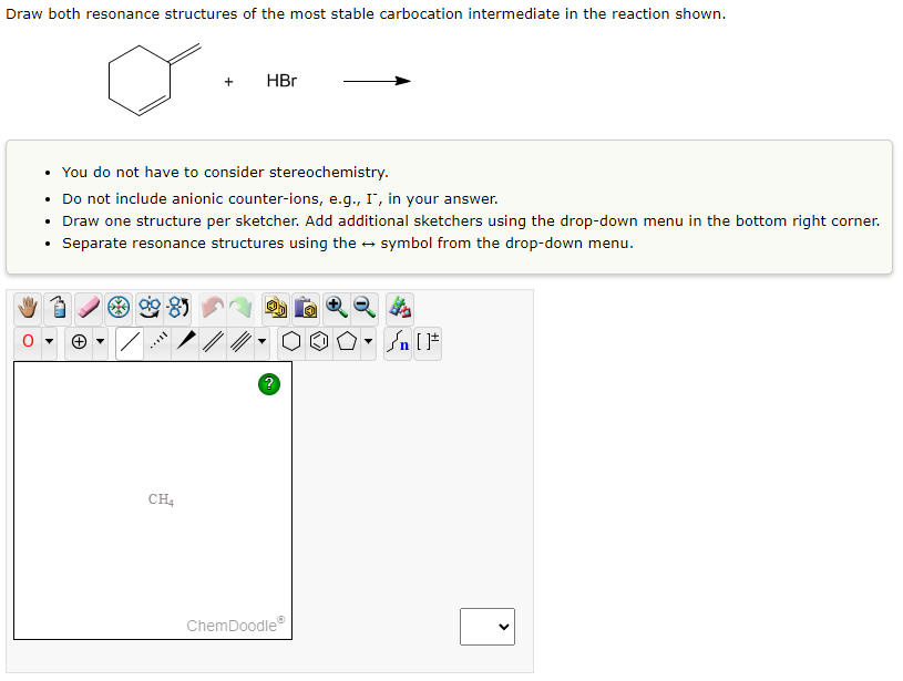 Draw both resonance structures of the most stable carbocation intermediate in the reaction shown.
+
CH4
HBr
• You do not have to consider stereochemistry.
• Do not include anionic counter-ions, e.g., I, in your answer.
• Draw one structure per sketcher. Add additional sketchers using the drop-down menu in the bottom right corner.
Separate resonance structures using the → symbol from the drop-down menu.
ChemDoodleⓇ
On [F