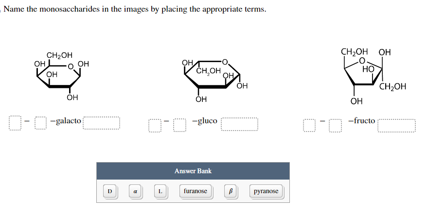 Name the monosaccharides in the images by placing the appropriate terms.
он
CH₂OH
OH
OH
ОН
D-O-galacto
D
a
ОН
L
CH OH
OH
0-0 -gluco
Answer Bank
furanose
ОН
B
OH
pyranose
CH2OH OH
НО
0-0
OH
-fructo
CH₂OH
