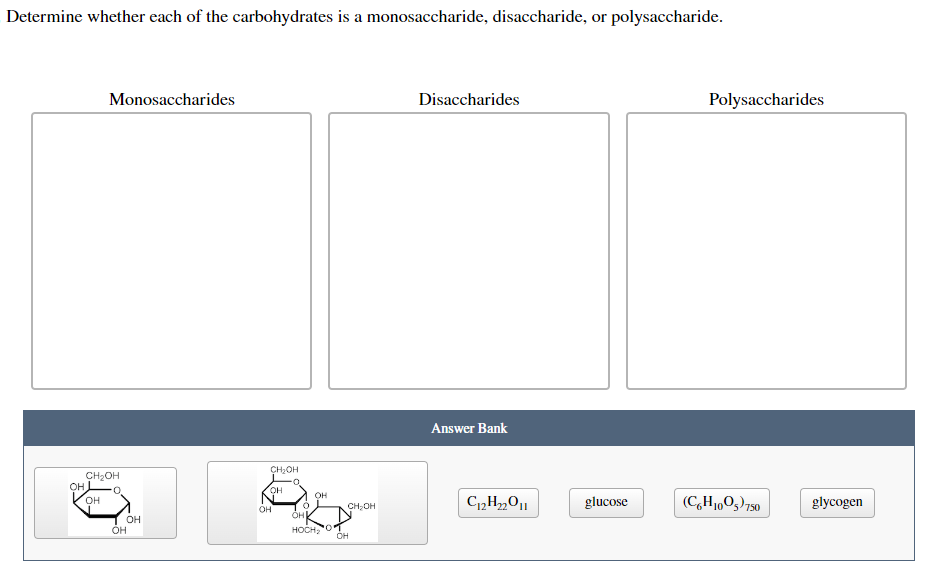 Determine whether each of the carbohydrates is a monosaccharide, disaccharide, or polysaccharide.
OH
Monosaccharides
CH₂OH
0
OH
OH
OH
CH₂OH
OH
OH
0
OH
OH
HOCH₂ 201
OH
CH₂OH
Disaccharides
Answer Bank
C₁2H₂2O11
glucose
Polysaccharides
(C6H₁005) 750
glycogen
