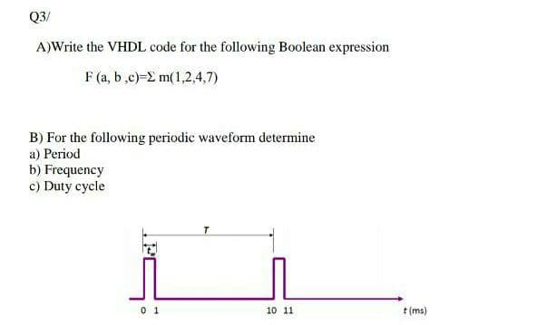 Q3/
A)Write the VHDL code for the following Boolean expression
F (a, b ,c)-2 m(1,2,4,7)
B) For the following periodic waveform determine
a) Period
b) Frequency
c) Duty cycle
0 1
10 11
t(ms)
