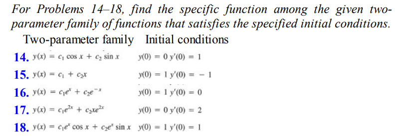 For Problems 14-18, find the specific function among the given two-
parameter family of functions that satisfies the specified initial conditions.
Two-parameter family Initial conditions
14. y(x) = c₂ cos x + c₂ sin x
y(0) = 0 y'(0) = 1
15. y(x) = c + c₂t
y(0) = 1 y'(0) = -1
16. y(x) = ce + c₂e²
y(0) = 1 y'(0) = 0
17. y(x) = c₁e²x + cyte²x
y(0) = 0 y'(0) = 2
18. y(x) = ce cos x + ce sin x y(0) = 1 y'(0) = 1