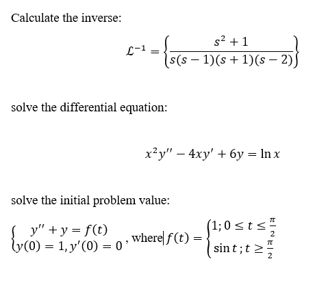 Calculate the inverse:
s2 + 1
L-1
(s – 1)(s+ 1)(s – 2)J
solve the differential equation:
x²y" – 4xy' + 6y = In x
solve the initial problem value:
(1; 0 < t<
y" + y = f(t)
ly(0) = 1, y'(0) = 0 '
,where| f (t) = -
2
sint;t >
2

