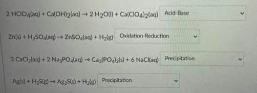 2 HCIO4laq) + Ca(OH)2laq) 2 H20() + Ca(CIO4)2(aq) Acid-Base
Zn(s) + H,SO laq)→ ZnSO.(aq) + Hle) Oxidation-Reduction
3 CaCllaq) + 2 NagPOalaa) → Cag(PO4zls) + 6 NaCkaq) Precipitation
Agls) + H,S(g) - Ag,S(s) + Halg) Precipitation
