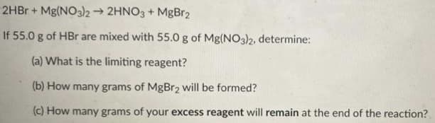 2HBR + Mg(NO3)2 2HNO3 + MgBr2
If 55.0 g of HBr are mixed with 55.0 g of Mg(NO3)2, determine:
(a) What is the limiting reagent?
(b) How many grams of MgBr2 will be formed?
(c) How many grams of your excess reagent will remain at the end of the reaction?
