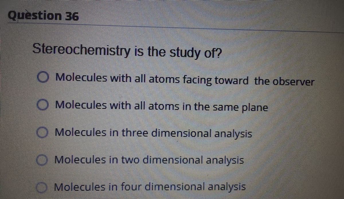 Question 36
Stereochemistry is the study of?
O Molecules with all atoms facing toward the observer
Molecules with all atoms in the same plane
Molecules in three dimensional analysis
O Molecules in two dimensional analysis
Molecules in four dimensional analysis
