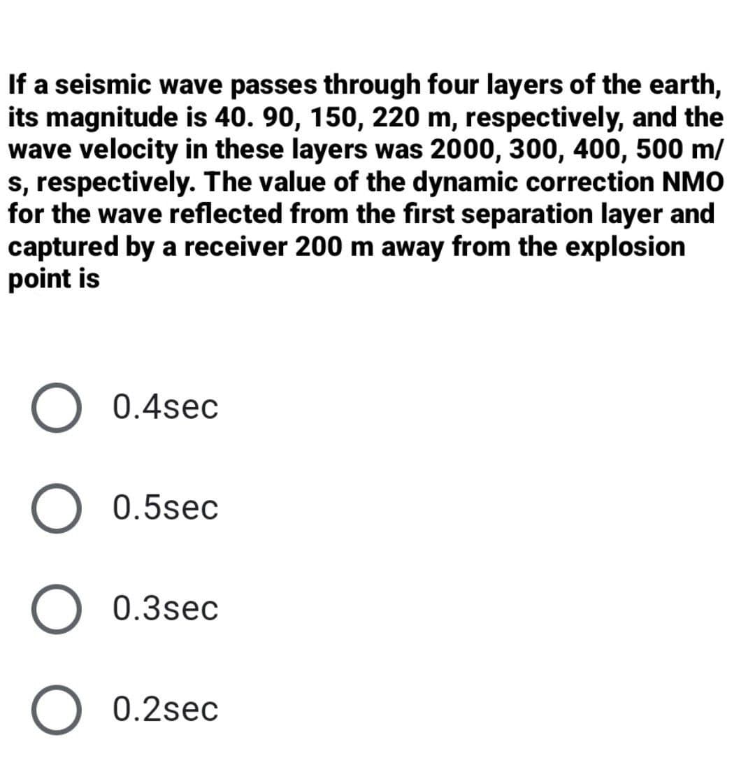 If a seismic wave passes through four layers of the earth,
its magnitude is 40. 90, 150, 220 m, respectively, and the
wave velocity in these layers was 2000, 300, 400, 500 m/
s, respectively. The value of the dynamic correction NMO
for the wave reflected from the first separation layer and
captured by a receiver 200 m away from the explosion
point is
0.4sec
0.5sec
O 0.3sec
O 0.2sec
