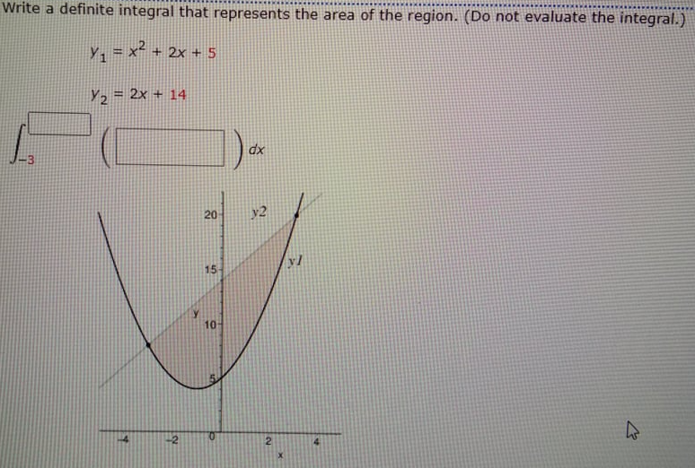 Write a definite integral that represents the area of the region. (Do not evaluate the integral.)
Y, = x² + 2x + 5
Y2 = 2x + 14
dx
20
y2
yl
15
10
-2
0.
2.
