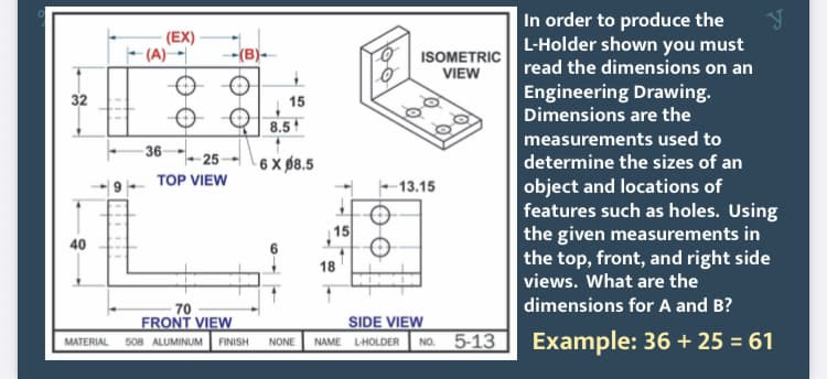 In order to produce the
(EX)
F (A) -|
O ISOMETRIC
VIEW
L-Holder shown you must
read the dimensions on an
-(B)-
Engineering Drawing.
Dimensions are the
32
15
8.5
measurements used to
36
6 X Ø8.5
25
determine the sizes of an
TOP VIEW
object and locations of
features such as holes. Using
the given measurements in
the top, front, and right side
views. What are the
13.15
15
40
18
dimensions for A and B?
5-13 Example: 36 + 25 = 61
70
FRONT VIEW
SIDE VIEW
MATERIAL
508 ALUMINUM
FINISH
NONE
NAME
LHOLDER
