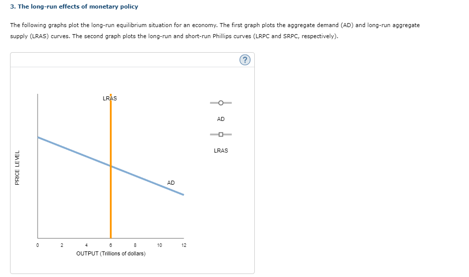 3. The long-run effects of monetary policy
The following graphs plot the long-run equilibrium situation for an economy. The first graph plots the aggregate demand (AD) and long-run aggregate
supply (LRAS) curves. The second graph plots the long-run and short-run Phillips curves (LRPC and SRPC, respectively).
PRICE LEVEL
0
2
LRAS
6
8
OUTPUT (Trillions of dollars)
10
AD
12
AD
LRAS