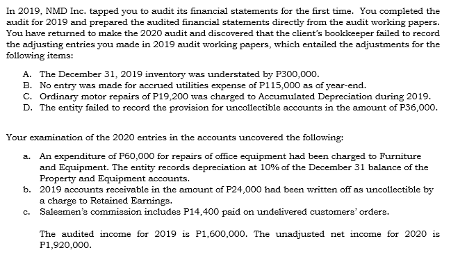 In 2019, NMD Inc. tapped you to audit its financial statements for the first time. You completed the
audit for 2019 and prepared the audited financial statements directly from the audit working papers.
You have returned to make the 2020 audit and discovered that the client's bookkeeper failed to record
the adjusting entries you made in 2019 audit working papers, which entailed the adjustments for the
following items:
A. The December 31, 2019 inventory was understated by P300,000.
B. No entry was made for accrued utilities expense of P115,000 as of year-end.
c. Ordinary motor repairs of P19,200 was charged to Accumulated Depreciation during 2019.
D. The entity failed to record the provision for uncollectible accounts in the amount of P36,000.
Your examination of the 2020 entries in the accounts uncovered the following:
a. An expenditure of P60,000 for repairs of office equipment had been charged to Furniture
and Equipment. The entity records depreciation at 10% of the December 31 balance of the
Property and Equipment accounts.
b. 2019 accounts receivable in the amount of P24,000 had been written off as uncollectible by
a charge to Retained Earnings.
Salesmen's commission includes P14,400 paid on undelivered customers' orders.
C.
The audited income for 2019 is P1,600,000. The unadjusted net income for 2020 is
P1,920,000.
