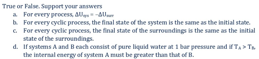 True or False. Support your answers
a. For every process, AUsys = -AUsurr
b. For every cyclic process, the final state of the system is the same as the initial state.
c. For every cyclic process, the final state of the surroundings is the same as the initial
state of the surroundings.
d. If systems A and B each consist of pure liquid water at 1 bar pressure and if TA > TB,
the internal energy of system A must be greater than that of B.
