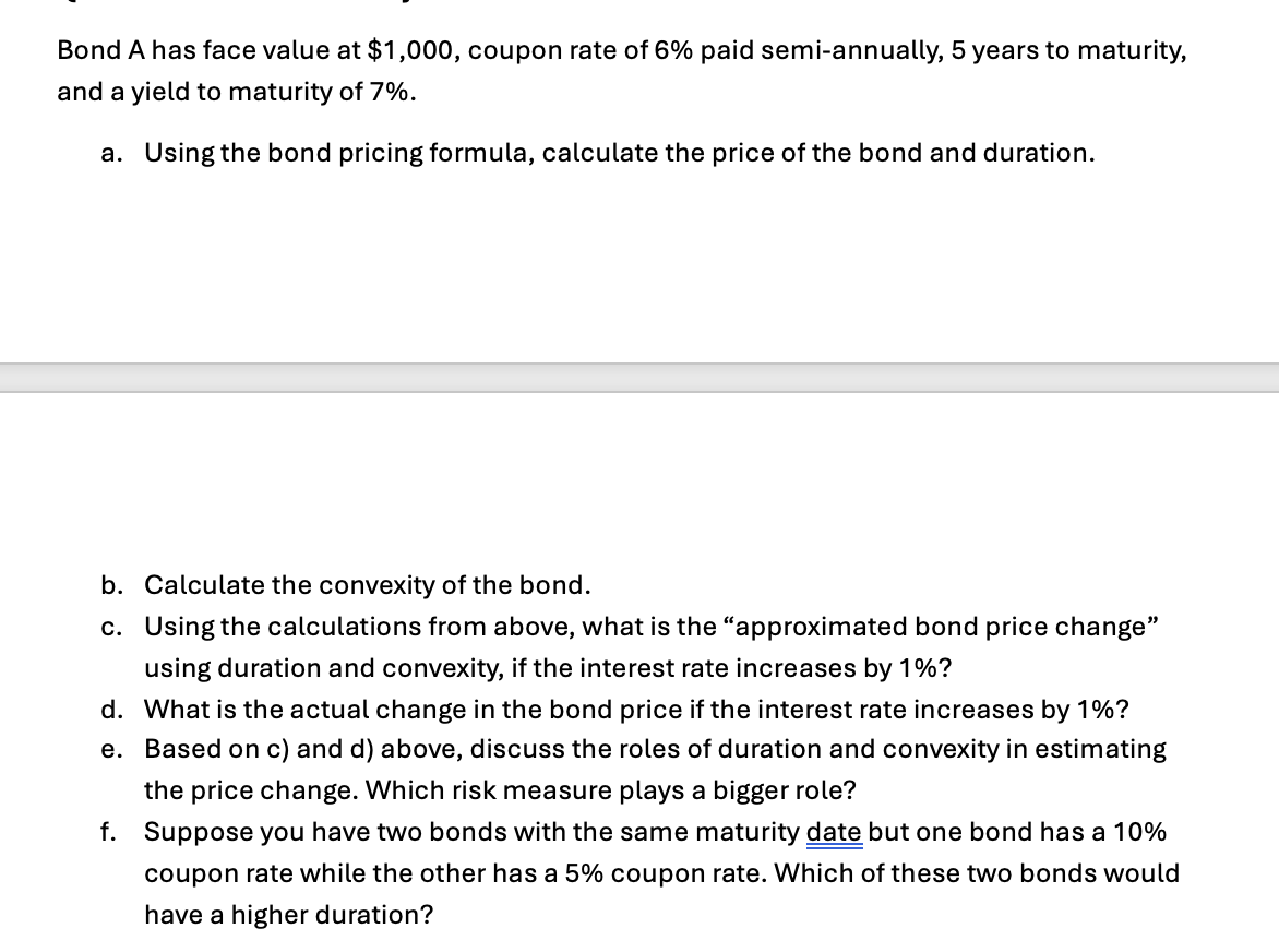 Bond A has face value at $1,000, coupon rate of 6% paid semi-annually, 5 years to maturity,
and a yield to maturity of 7%.
a. Using the bond pricing formula, calculate the price of the bond and duration.
b. Calculate the convexity of the bond.
c. Using the calculations from above, what is the "approximated bond price change"
using duration and convexity, if the interest rate increases by 1%?
d. What is the actual change in the bond price if the interest rate increases by 1%?
e. Based on c) and d) above, discuss the roles of duration and convexity in estimating
the price change. Which risk measure plays a bigger role?
f. Suppose you have two bonds with the same maturity date but one bond has a 10%
coupon rate while the other has a 5% coupon rate. Which of these two bonds would
have a higher duration?