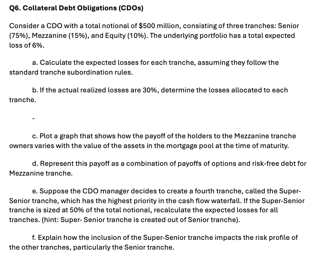 Q6. Collateral Debt Obligations (CDOS)
Consider a CDO with a total notional of $500 million, consisting of three tranches: Senior
(75%), Mezzanine (15%), and Equity (10%). The underlying portfolio has a total expected
loss of 6%.
a. Calculate the expected losses for each tranche, assuming they follow the
standard tranche subordination rules.
b. If the actual realized losses are 30%, determine the losses allocated to each
tranche.
c. Plot a graph that shows how the payoff of the holders to the Mezzanine tranche
owners varies with the value of the assets in the mortgage pool at the time of maturity.
d. Represent this payoff as a combination of payoffs of options and risk-free debt for
Mezzanine tranche.
e. Suppose the CDO manager decides to create a fourth tranche, called the Super-
Senior tranche, which has the highest priority in the cash flow waterfall. If the Super-Senior
tranche is sized at 50% of the total notional, recalculate the expected losses for all
tranches. (hint: Super- Senior tranche is created out of Senior tranche).
f. Explain how the inclusion of the Super-Senior tranche impacts the risk profile of
the other tranches, particularly the Senior tranche.