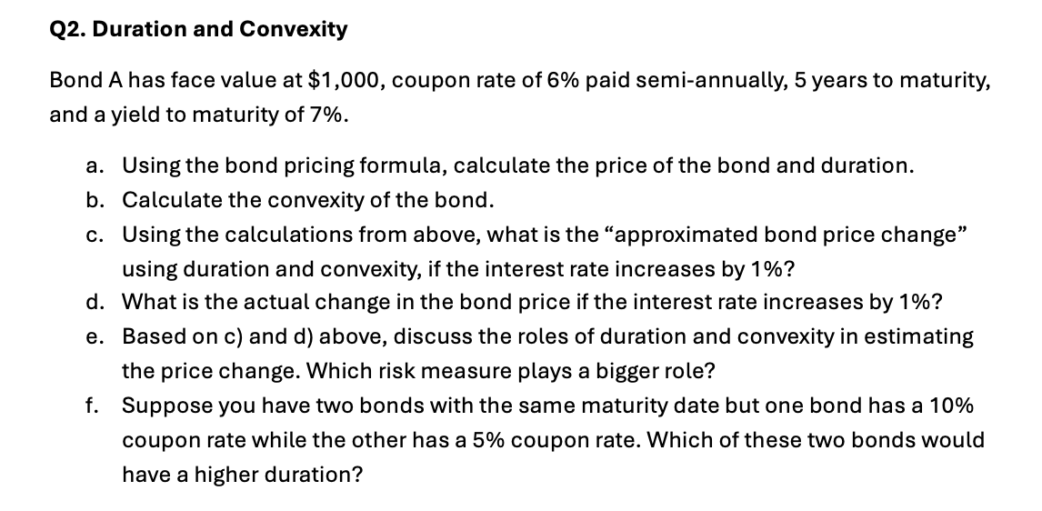 Q2. Duration and Convexity
Bond A has face value at $1,000, coupon rate of 6% paid semi-annually, 5 years to maturity,
and a yield to maturity of 7%.
a. Using the bond pricing formula, calculate the price of the bond and duration.
b. Calculate the convexity of the bond.
c. Using the calculations from above, what is the "approximated bond price change"
using duration and convexity, if the interest rate increases by 1%?
d. What is the actual change in the bond price if the interest rate increases by 1%?
e. Based on c) and d) above, discuss the roles of duration and convexity in estimating
the price change. Which risk measure plays a bigger role?
f. Suppose you have two bonds with the same maturity date but one bond has a 10%
coupon rate while the other has a 5% coupon rate. Which of these two bonds would
have a higher duration?