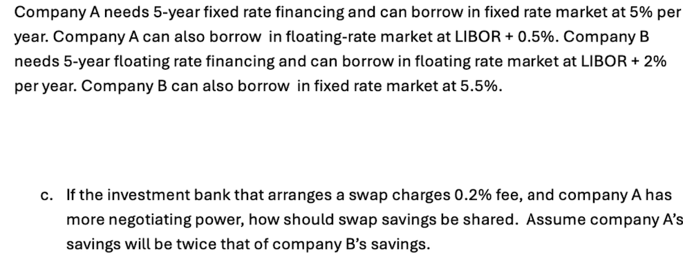 Company A needs 5-year fixed rate financing and can borrow in fixed rate market at 5% per
year. Company A can also borrow in floating-rate market at LIBOR + 0.5%. Company B
needs 5-year floating rate financing and can borrow in floating rate market at LIBOR + 2%
per year. Company B can also borrow in fixed rate market at 5.5%.
c. If the investment bank that arranges a swap charges 0.2% fee, and company A has
more negotiating power, how should swap savings be shared. Assume company A's
savings will be twice that of company B's savings.
