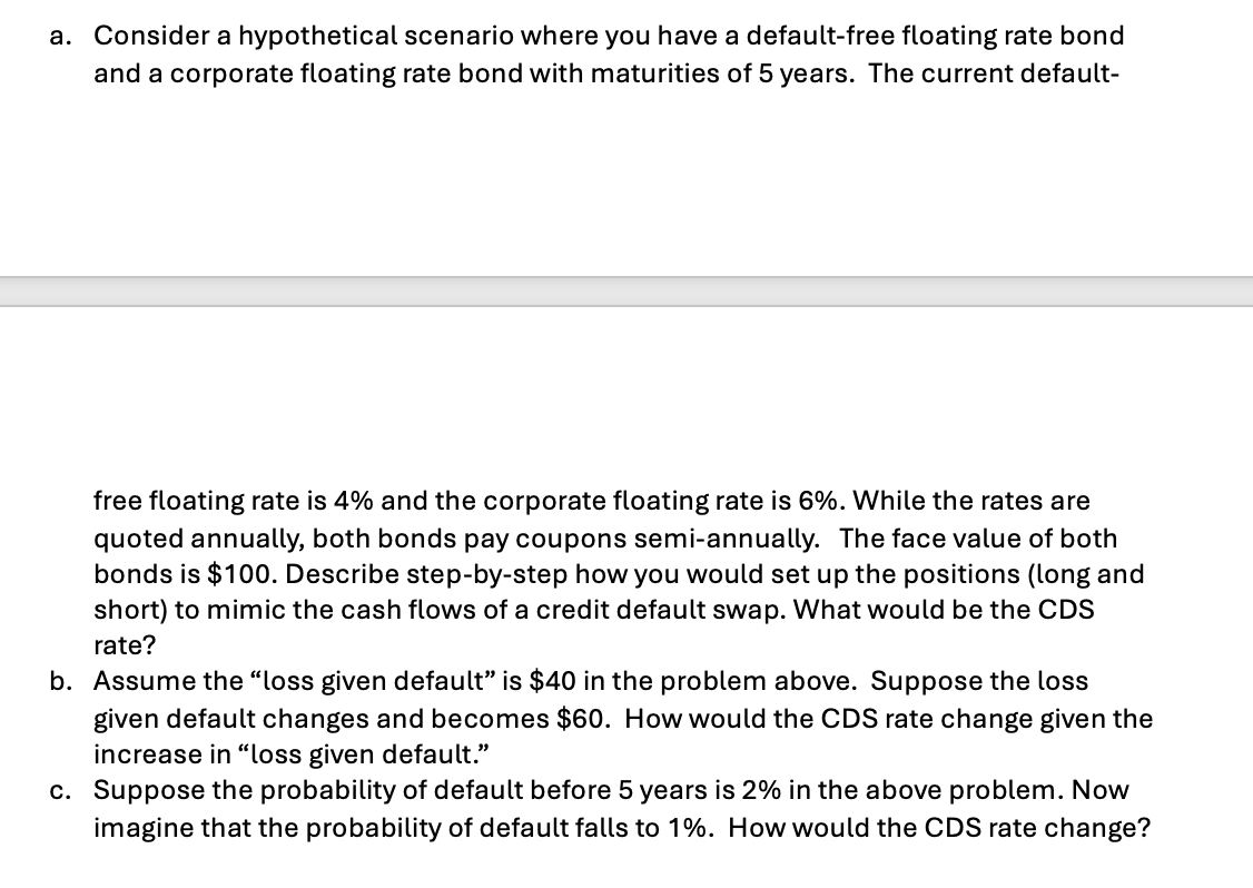 a. Consider a hypothetical scenario where you have a default-free floating rate bond
and a corporate floating rate bond with maturities of 5 years. The current default-
free floating rate is 4% and the corporate floating rate is 6%. While the rates are
quoted annually, both bonds pay coupons semi-annually. The face value of both
bonds is $100. Describe step-by-step how you would set up the positions (long and
short) to mimic the cash flows of a credit default swap. What would be the CDS
rate?
b. Assume the "loss given default” is $40 in the problem above. Suppose the loss
given default changes and becomes $60. How would the CDS rate change given the
increase in "loss given default."
c. Suppose the probability of default before 5 years is 2% in the above problem. Now
imagine that the probability of default falls to 1%. How would the CDS rate change?