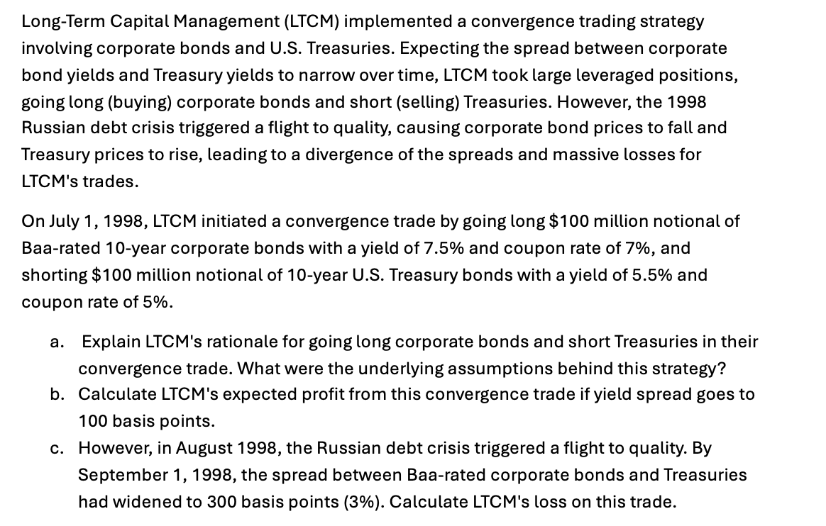 Long-Term Capital Management (LTCM) implemented a convergence trading strategy
involving corporate bonds and U.S. Treasuries. Expecting the spread between corporate
bond yields and Treasury yields to narrow over time, LTCM took large leveraged positions,
going long (buying) corporate bonds and short (selling) Treasuries. However, the 1998
Russian debt crisis triggered a flight to quality, causing corporate bond prices to fall and
Treasury prices to rise, leading to a divergence of the spreads and massive losses for
LTCM's trades.
On July 1, 1998, LTCM initiated a convergence trade by going long $100 million notional of
Baa-rated 10-year corporate bonds with a yield of 7.5% and coupon rate of 7%, and
shorting $100 million notional of 10-year U.S. Treasury bonds with a yield of 5.5% and
coupon rate of 5%.
a. Explain LTCM's rationale for going long corporate bonds and short Treasuries in their
convergence trade. What were the underlying assumptions behind this strategy?
b. Calculate LTCM's expected profit from this convergence trade if yield spread goes to
100 basis points.
c. However, in August 1998, the Russian debt crisis triggered a flight to quality. By
September 1, 1998, the spread between Baa-rated corporate bonds and Treasuries
had widened to 300 basis points (3%). Calculate LTCM's loss on this trade.