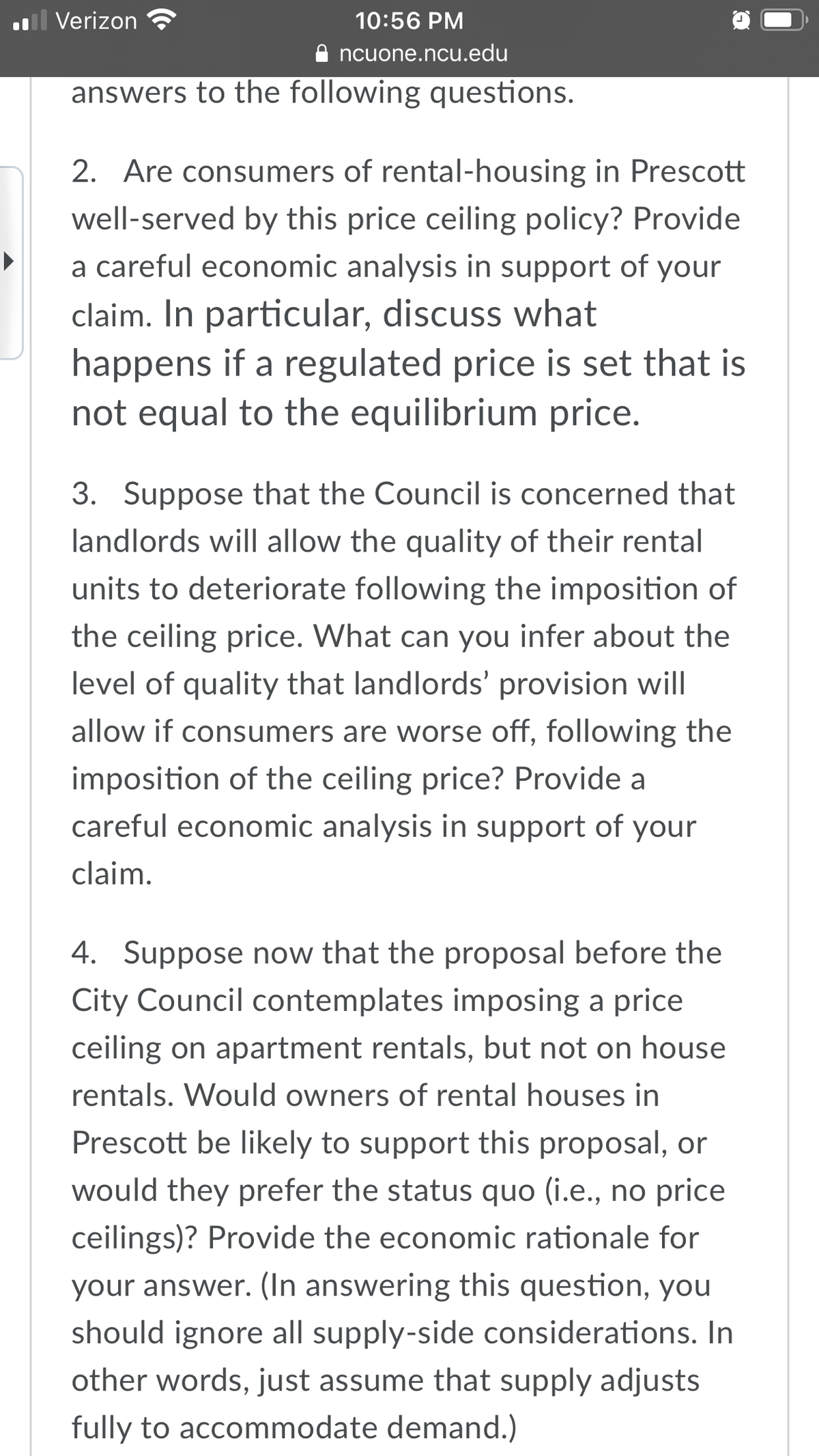 l Verizon
10:56 PM
ncuone.ncu.edu
answers to the following questions.
2.
Are consumers of rental-housing in Prescott
well-served by this price ceiling policy? Provide
a careful economic analysis in support of your
claim. In particular, discuss what
happens if a regulated price is set that is
not equal to the equilibrium price.
3. Suppose that the Council is concerned that
landlords will allow the quality of their rental
units to deteriorate following the imposition of
the ceiling price. What can you infer about the
level of quality that landlords' provision will
allow if consumers are worse off, following the
imposition of the ceiling price? Provide a
careful economic analysis in support of your
claim.
Suppose now that the proposal before the
City Council contemplates imposing a price
4.
ceiling on apartment rentals, but not on house
rentals. Would owners of rental houses in
Prescott be likely to support this proposal, or
would they prefer the status quo (i.e., no price
ceilings)? Provide the economic rationale for
your answer. (In answering this question, you
should ignore all supply-side considerations. In
other words, just assume that supply adjusts
fully to accommodate demand.)
