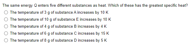 The same energy Q enters five different substances as heat. Which of these has the greatest specific heat?
The temperature of 3 g of substance A increases by 10 K
The temperature of 10 g of substance E increases by 10 K
The temperature of 4 g of substance B increases by 4 K
The temperature of 6 g of substance C increases by 15 K
The temperature of 8 g of substance D increases by 5 K
