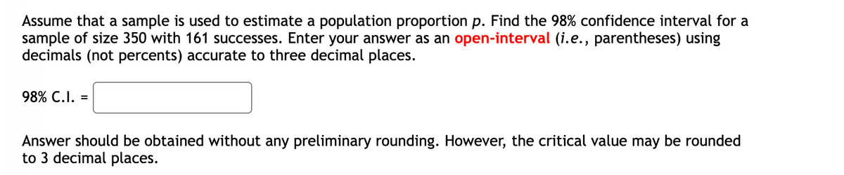 Assume that a sample is used to estimate a population proportion p. Find the 98% confidence interval for a
sample of size 350 with 161 successes. Enter your answer as an open-interval (i.e., parentheses) using
decimals (not percents) accurate to three decimal places.
98% C.I. =
Answer should be obtained without any preliminary rounding. However, the critical value may be rounded
to 3 decimal places.
