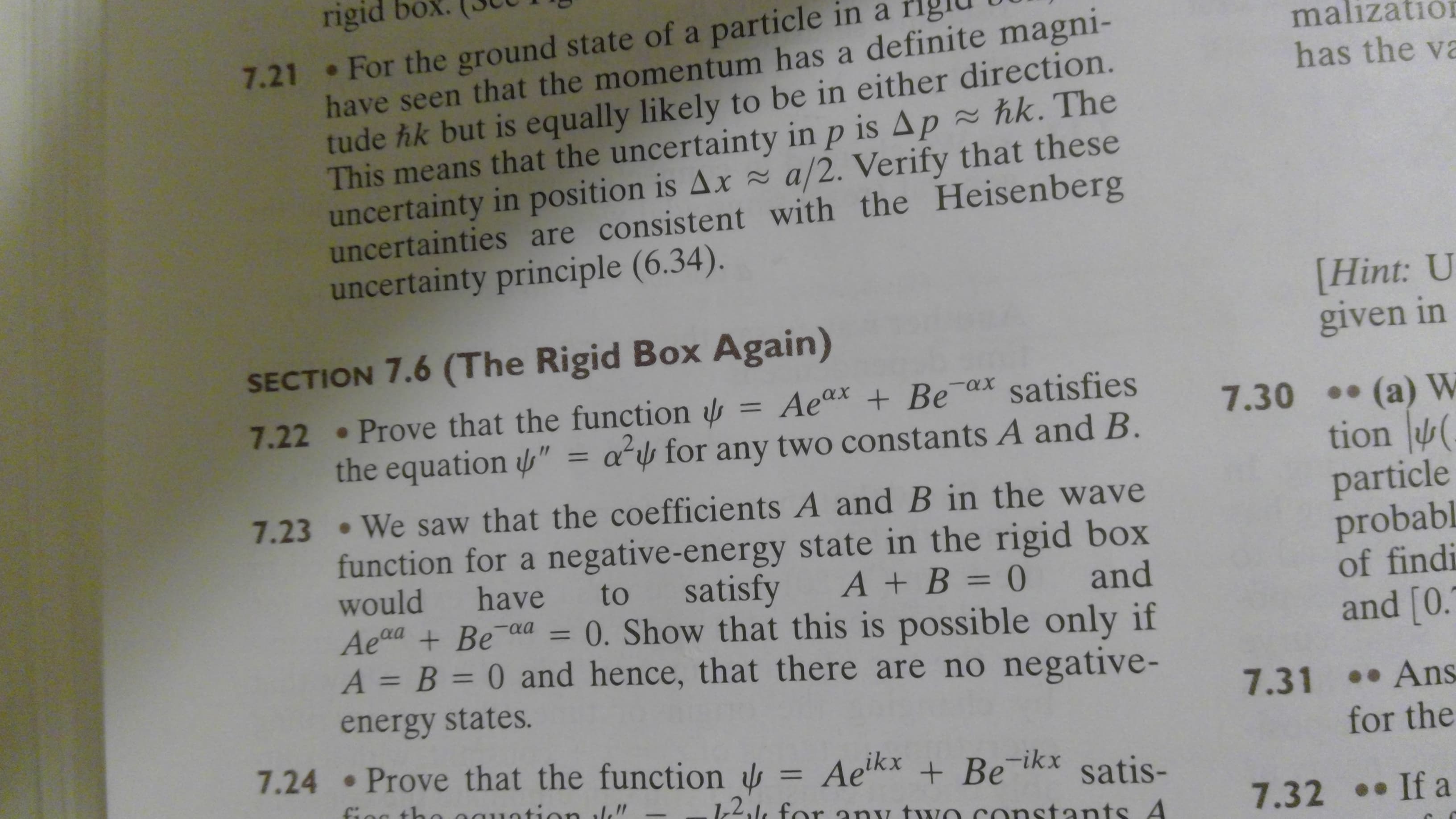 rigid
7.21 For the ground state of a particle in a
have seen that the momentum has a definite magni-
tude hk but is equally likely to be in either direction.
This means that the uncertainty in p is Ap ~ hk. The
uncertainty in position is Ax~ a/2. Verify that these
uncertainties are consistent with the Heisenberg
uncertainty principle (6.34).
malizatio
has the va
[Hint: U
given in
SECTION 7.6 (The Rigid Box Again)
satisfies
7.22 Prove that the function
the equation " = a for any two constants A and B.
= Aeax + Be ax
(a) W
tion
7.30
7.23 We saw that the coefficients A and B in the wave
particle
probabl
of findi
and [0.
function for a negative-energy state in the rigid box
would
satisfy
have
A+B = 0
to
and
0. Show that this is possible only if
A = B = 0 and hence, that there are no negative-
Aead Be aa
11
energy states.
7.31 Ans
for the
7.24 Prove that the function
=Aelkx + Be ikx
satis-
72,1 for any tuIO COnstants A
fioc tho aguntion le"
7.32 If a
