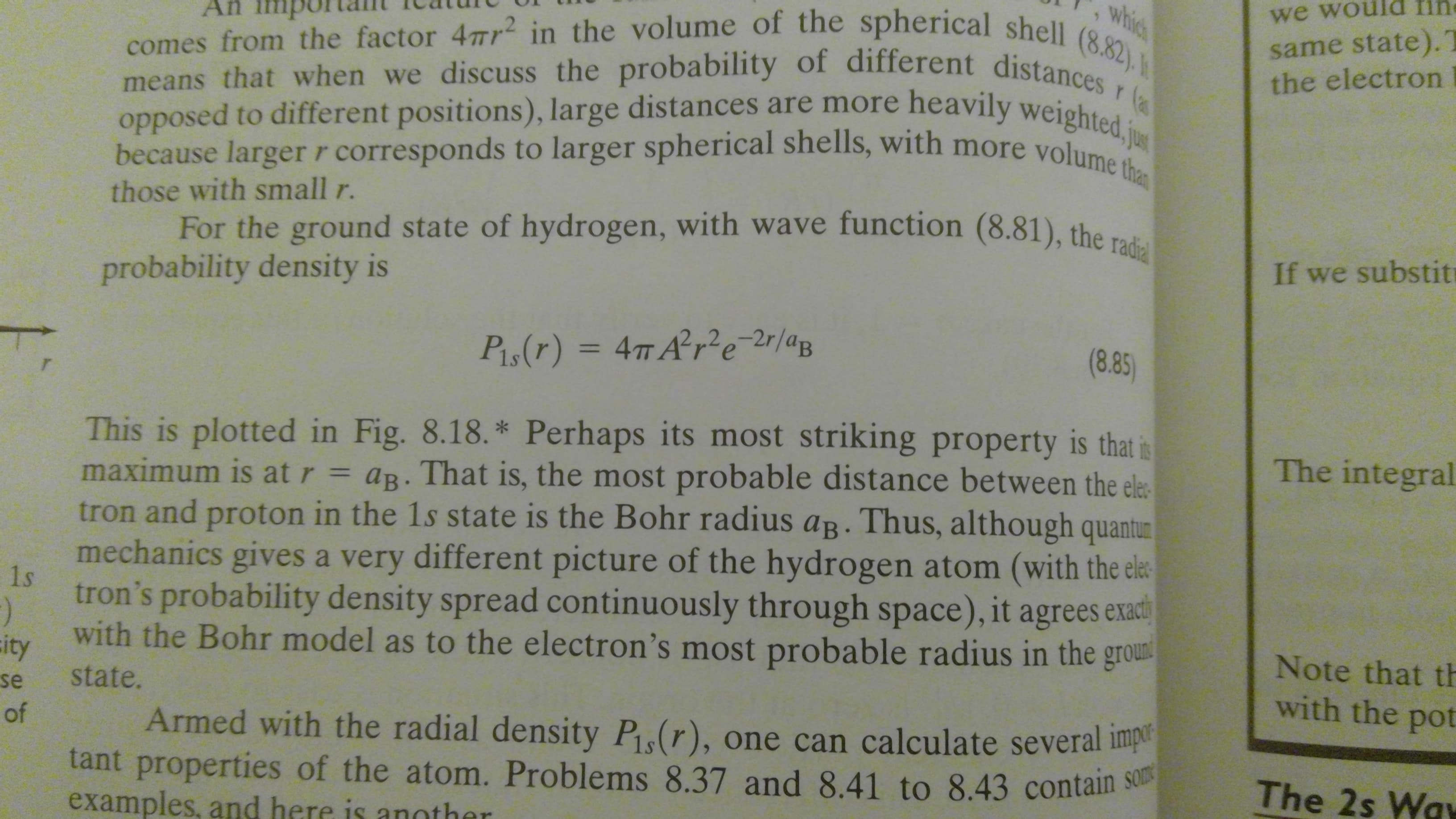 which
we would fin
comes from the factor 4mr in the volume of the spherical shell (8.82).
means that when we discuss the probability of different distances
opposed to different positions), large distances are more heavily weighted, jus
because larger r corresponds to larger spherical shells, with more volume than
same state).
the electron
Afn
r
those with small r.
For the ground state of hydrogen, with wave function (8.81), the radial
If we substit
probability density is
(8.85
Pis(r) = 4T A2re r/ap
T
This is plotted in Fig. 8.18.* Perhaps its most striking property is that is
maximum is at r = ag. That is, the most probable distance between the ele
tron and proton in the 1s state is the Bohr radius aB. Thus, although quantur
The integral
mechanics gives a very different picture of the hydrogen atom (with the ele
1s
tron's probability density spread continuously through space), it agrees exact
)
with the Bohr model as to the electron's most probable radius in the groun
ity
state.
Note that th
with the pot
se
of
Armed with the radial density P(r), one can calculate several impe
tant properties of the atom. Problems 8.37 and 8.41 to 8.43 contain s
examples, and here is another
The 2s Way
