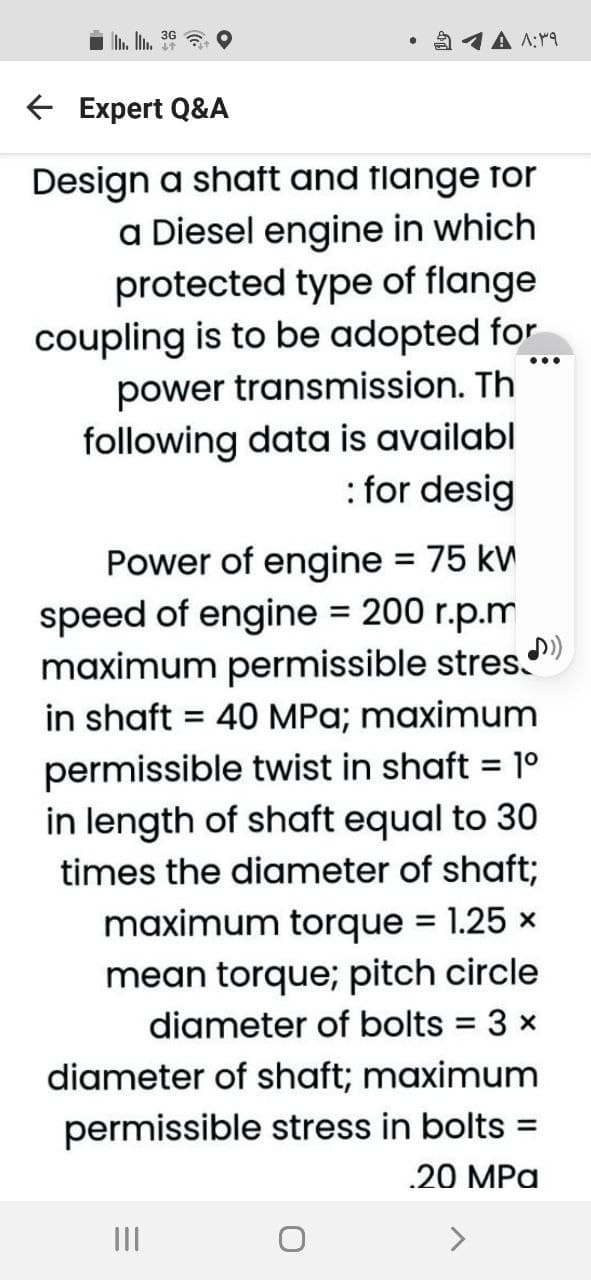 L. 36
1A A:19
E Expert Q&A
Design a shatt and flange for
a Diesel engine in which
protected type of flange
coupling is to be adopted for
power transmission. Th
following data is availabl
: for desig
Power of engine = 75 kW
speed of engine = 200 r.p.m
maximum permissible stres.")
in shaft = 40 MPa; maximum
permissible twist in shaft = 1º
in length of shaft equal to 30
times the diameter of shaft;
%3D
maximum torque = 1.25 x
mean torque; pitch circle
diameter of bolts = 3 x
%3D
diameter of shaft; maximum
permissible stress in bolts =
.20 MPa
II
>
