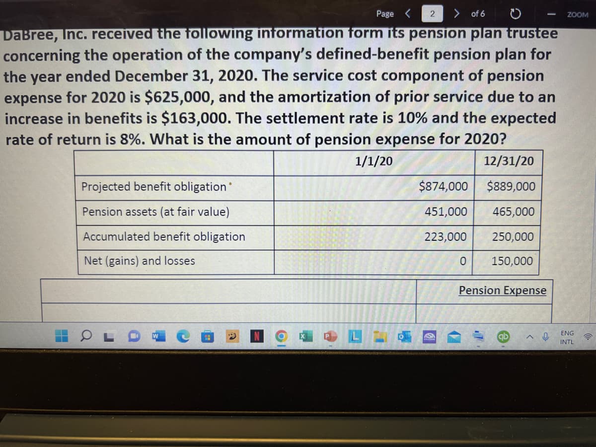 Page <
2
of 6
ZOOM
DaBree, Inc. received the following information form its pension plan trustee
concerning the operation of the company's defined-benefit pension plan for
the year ended December 31, 2020. The service cost component of pension
expense for 2020 is $625,000, and the amortization of prior service due to an
increase in benefits is $163,000. The settlement rate is 10% and the expected
rate of return is 8%. What is the amount of pension expense for 2020?
1/1/20
12/31/20
Projected benefit obligation
$874,000
$89,000
Pension assets (at fair value)
451,000
465,000
Accumulated benefit obligation
223,000
250,000
Net (gains) and losses
150,000
Pension Expense
ENG
ASA
INTL
