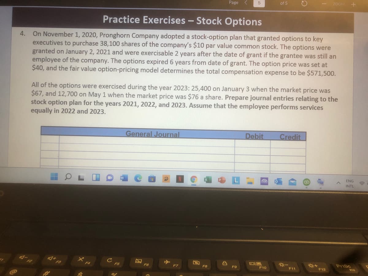 Page
of 5
ZOOM
Practice Exercises - Stock Options
On November 1, 2020, Pronghorn Company adopted a stock-option plan that granted options to key
executives to purchase 38,100 shares of the company's $10 par value common stock. The options were
granted on January 2, 2021 and were exercisable 2 years after the date of grant if the grantee was still an
employee of the company. The options expired 6 years from date of grant. The option price was set at
$40, and the fair value option-pricing model determines the total compensation expense to be $571,500.
4.
All of the options were exercised during the year 2023: 25,400 on January 3 when the market price was
$67, and 12,700 on May 1 when the market price was $76 a share. Prepare journal entries relating to the
stock option plan for the years 2021, 2022, and 2023. Assume that the employee performs services
equally in 2022 and 2023.
General Journal
Debit
Credit
ENG
ASA
qb
INTL
*-
Prisc
F4
F5
F6
F7
F8
F9
F10
F11
F12
Ins
23
