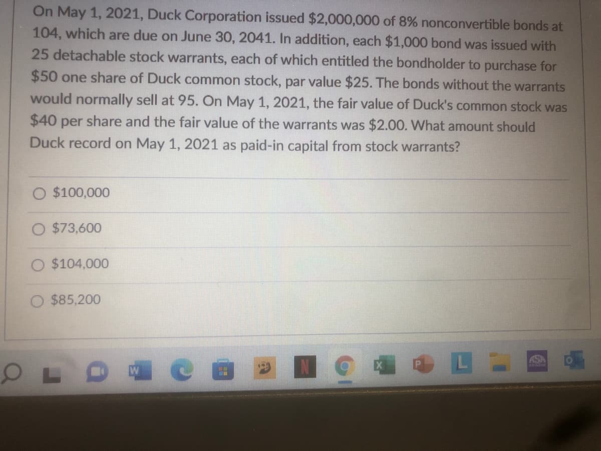 On May 1, 2021, Duck Corporation issued $2,000,000 of 8% nonconvertible bonds at
104, which are due on June 30, 2041. In addition, each $1,000 bond was issued with
25 detachable stock warrants, each of which entitled the bondholder to purchase for
$50 one share of Duck common stock, par value $25. The bonds without the warrants
would normally sell at 95. On May 1, 2021, the fair value of Duck's common stock was
$40 per share and the fair value of the warrants was $2.00. What amount should
Duck record on May 1, 2021 as paid-in capital from stock warrants?
O $100,000
O $73,600
O $104,000
O $85,200
L
ASA
