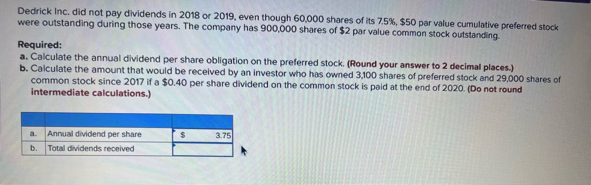 Dedrick Inc. did not pay dividends in 2018 or 2019, even though 60,000 shares of its 7.5%, $50 par value cumulative preferred stock
were outstanding during those years. The company has 900,000 shares of $2 par value common stock outstanding.
Required:
a. Calculate the annual dividend per share obligation on the preferred stock. (Round your answer to 2 decimal places.)
b. Calculate the amount that would be received by an investor who has owned 3,100 shares of preferred stock and 29,000 shares of
common stock since 2017 if a $0.40 per share dividend on the common stock is paid at the end of 2020. (Do not round
intermediate calculations.)
a.
b.
Annual dividend per share
Total dividends received
$
3.75
