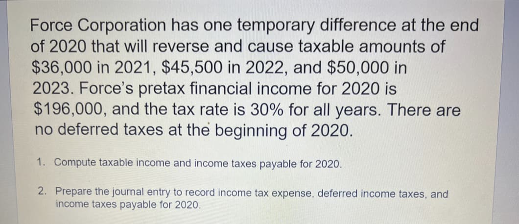 Force Corporation has one temporary difference at the end
of 2020 that will reverse and cause taxable amounts of
$36,000 in 2021, $45,500 in 2022, and $50,000 in
2023. Force's pretax financial income for 2020 is
$196,000, and the tax rate is 30% for all years. There are
no deferred taxes at the beginning of 2020.
1. Compute taxable income and income taxes payable for 2020.
2. Prepare the journal entry to record income tax expense, deferred income taxes, and
income taxes payable for 2020.
