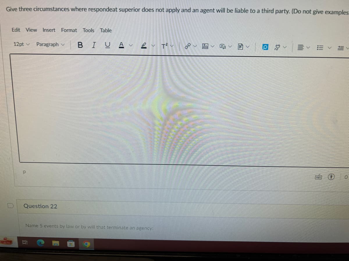 Give three circumstances where respondeat superior does not apply and an agent will be liable to a third party. (Do not give examples
Edit View Insert Format Tools Table
12pt v Paragraph v BIU Av2v T² v
p
Question 22
Name 5 events by law or by will that terminate an agency:
8:
با هم
ସା
៨
Da
Ev
D 0