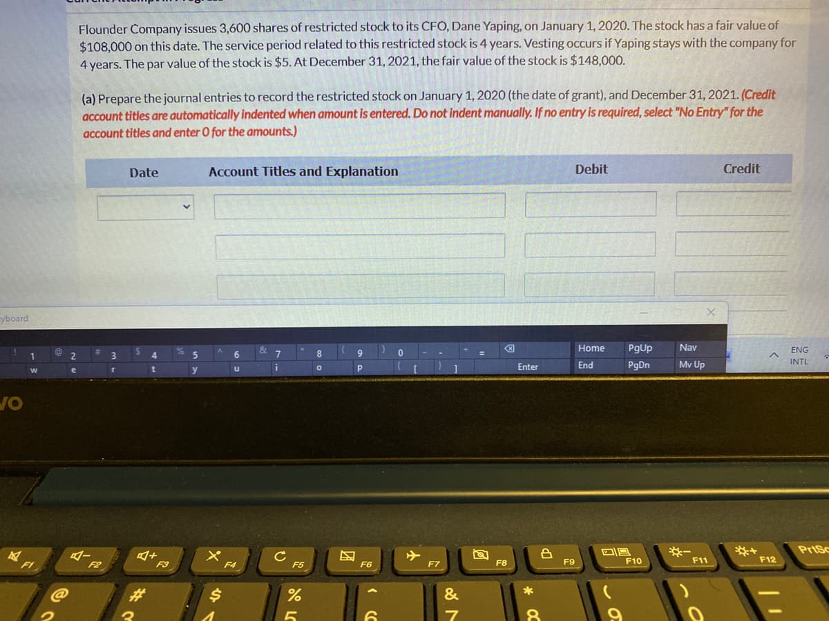 Flounder Company issues 3,600 shares of restricted stock to its CFO, Dane Yaping, on January 1, 2020. The stock has a fair value of
$108.000 on this date. The service period related to this restricted stock is 4 years. Vesting occurs if Yaping stays with the company for
4 years. The par value of the stock is $5. At December 31, 2021, the fair value of the stock is $148,000.
(a) Prepare the journal entries to record the restricted stock on January 1, 2020 (the date of grant), and December 31, 2021. (Credit
account titles are automatically indented when amount is entered. Do not indent manually. If no entry is required, select "No Entry" for the
account titles and enter O for the amounts.)
Date
Account Titles and Explanation
Debit
Credit
yboard
Home
PgUp
Nav
ENG
7.
Enter
End
PgDn
Mv Up
INTL
e
y
PriSc
F8
F9
F10
F11
F12
FI
F2
F3
F4
F5
F6
F7
%23
&
*
团
