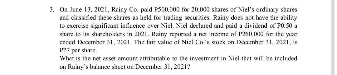 3. On June 13, 2021, Rainy Co. paid P500,000 for 20,000 shares of Niel's ordinary shares
and classified these shares as held for trading securities. Rainy does not have the ability
to exercise significant influence over Niel. Niel declared and paid a dividend of P0.50 a
share to its shareholders in 2021. Rainy reported a net income of P260,000 for the year
ended December 31, 2021. The fair value of Niel Co.'s stock on December 31, 2021, is
P27 per share.
What is the net asset amount attributable to the investment in Niel that will be included
on Rainy's balance sheet on December 31, 2021?