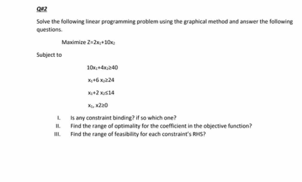 Q#2
Solve the following linear programming problem using the graphical method and answer the following
questions.
Maximize Z=2x,+10x2
Subject to
10x1+4x2240
X+6 x,224
X++2 x2s14
X, х220
I.
Is any constraint binding? if so which one?
II.
Find the range of optimality for the coefficient in the objective function?
II.
Find the range of feasibility for each constraint's RHS?
