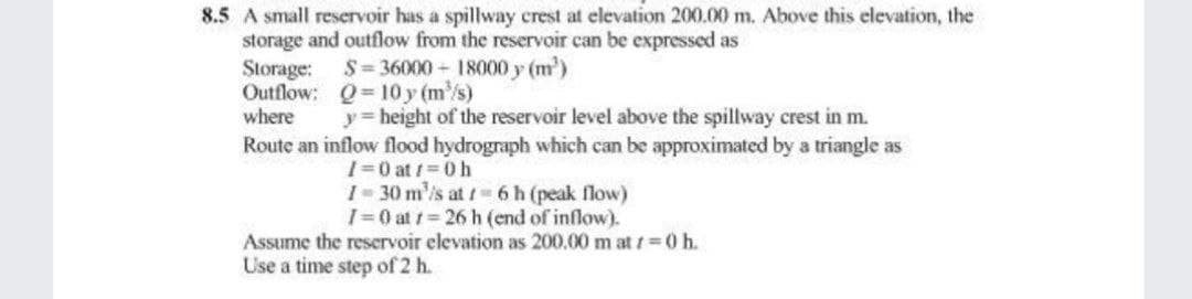 8.5 A small reservoir has a spillway crest at elevation 200.00 m. Above this elevation, the
storage and outflow from the reservoir can be expressed as
Storage:
Outflow:
where
$=36000 - 18000 y (m²)
Q=10y (m³/s)
y = height of the reservoir level above the spillway crest in m.
Route an inflow flood hydrograph which can be approximated by a triangle as
I=0 at 1=0 h
I-30 m³/s at 1 6 h (peak flow)
I=0 at 1 26 h (end of inflow).
Assume the reservoir elevation as 200.00 m at t=0 h.
Use a time step of 2 h.