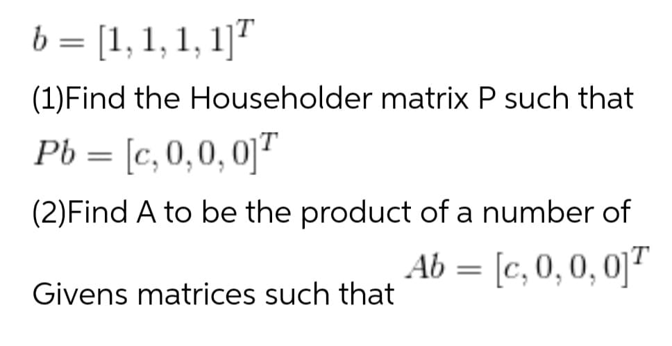 b = [1, 1, 1, 1]"
(1)Find the Householder matrix P such that
Pb = [c, 0,0,0]T
(2)Find A to be the product of a number of
Ab = [c, 0,0, 0]
Givens matrices such that
