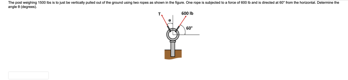 The post weighing 1500 lbs is to just be vertically pulled out of the ground using two ropes as shown in the figure. One rope is subjected to a force of 600 lb and is directed at 60° from the horizontal. Determine the
angle 0 (degrees).
600 Ib
60°
