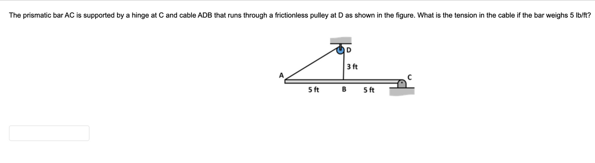 The prismatic bar AC is supported by a hinge at C and cable ADB that runs through a frictionless pulley at D as shown in the figure. What is the tension in the cable if the bar weighs 5 Ib/ft?
3 ft
5 ft
в
5 ft
