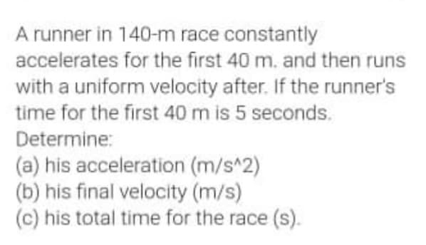 A runner in 140-m race constantly
accelerates for the first 40 m. and then runs
with a uniform velocity after. If the runner's
time for the first 40 m is 5 seconds.
Determine:
(a) his acceleration (m/s^2)
(b) his final velocity (m/s)
(c) his total time for the race (s).
