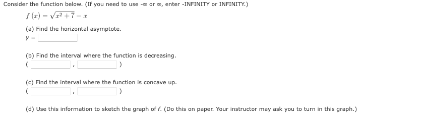 Consider the function below. (If you need to use -0 or o, enter -INFINITY or INFINITY.)
f (x) = Vr² +7 – I
(a) Find the horizontal asymptote.
y =
(b) Find the interval where the function is decreasing.
(c) Find the interval where the function is concave up.
(d) Use this information to sketch the graph of f. (Do this on paper. Your instructor may ask you to turn in this graph.)
