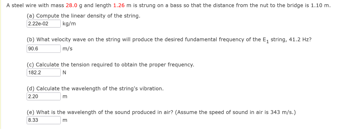 A steel wire with mass 28.0 g and length 1.26 m is strung on a bass so that the distance from the nut to the bridge is 1.10 m.
(a) Compute the linear density of the string.
2.22e-02
kg/m
(b) What velocity wave on the string will produce the desired fundamental frequency of the E₁ string, 41.2 Hz?
90.6
m/s
(c) Calculate the tension required to obtain the proper frequency.
182.2
N
(d) Calculate the wavelength of the string's vibration.
2.20
m
(e) What is the wavelength of the sound produced in air? (Assume the speed of sound in air is 343 m/s.)
8.33
m
