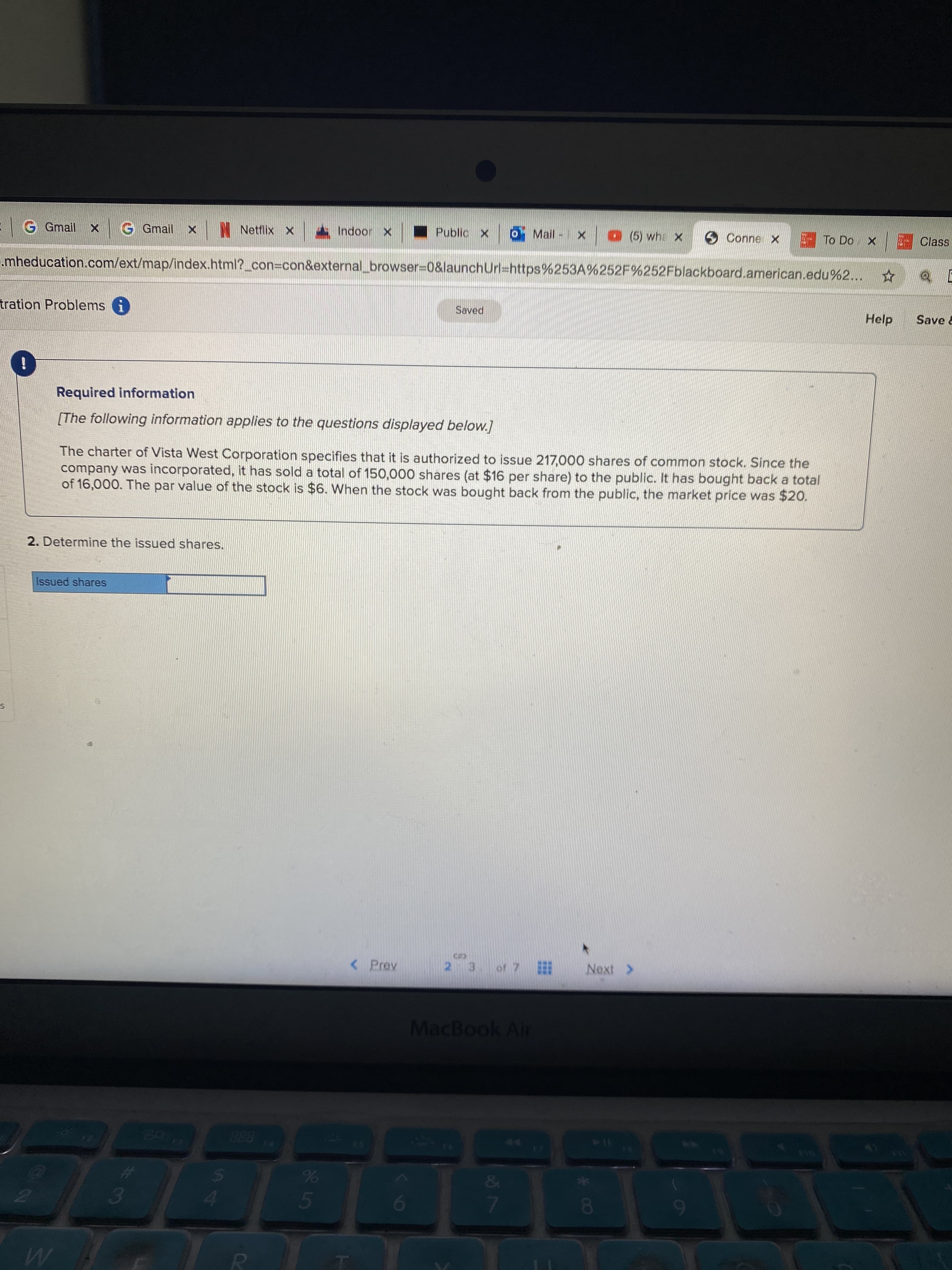 [The following information applies to the questions displayed below.]
The charter of Vista West Corporation specifies that it is authorized to issue 217,000 shares of common stock. Since the
company was incorporated, it has sold a total of 150,000 shares (at $16 per share) to the public. It has bought back a total
of 16,000. The par value of the stock is $6. When the stock was bought back from the public, the market price was $20.
2. Determine the issued shares.
Issued shares
