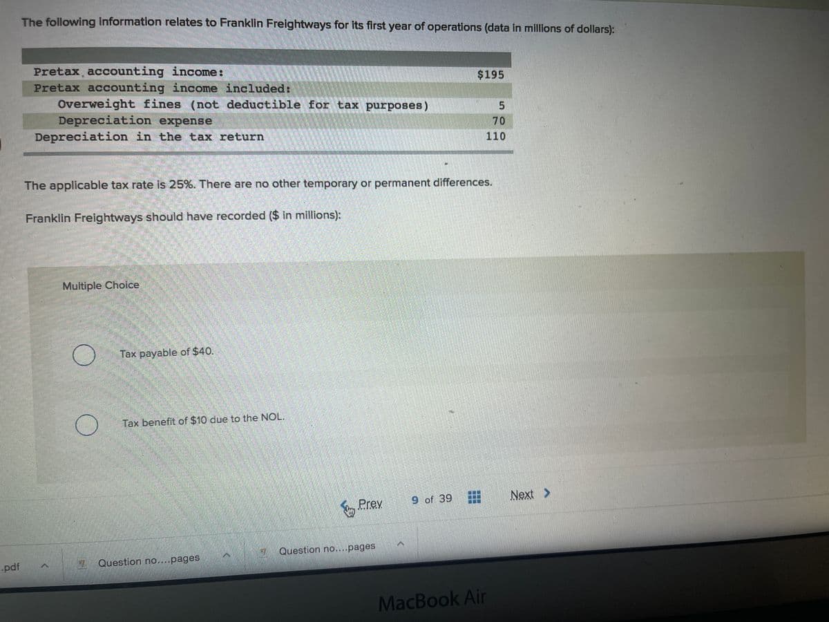 The following information relates to Franklin Freightways for its first year of operations (data in millions of dollars):
Pretax, accounting income:
Pretax accounting income included:
Overweight fines (not deductible for tax purposes)
$195
Depreciation expense
Depreciation in the tax return
70
110
The applicable tax rate is 25%. There are no other temporary or permanent differences.
Franklin Freightways should have recorded ($ in millions):
Multiple Choice
Tax payable of $40.
Tax benefit of $10 due to the NOL.
9 of 39
Next >
Prey
Question no....pages
-pdf
Question no....pages
MacBook Air
